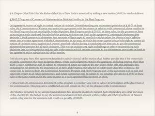 § 4. Chapter 39 of Title 19 of the Rules of the City of New York is amended by adding a new section 39-03.2 to read as follows:!
!
§ 39-03.2 Program of Commercial Abatements for Vehicles Enrolled in the Fleet Program.!
!
(a) Agreement; waiver of right to contest notices of violation. Notwithstanding any inconsistent provision of § 39-05 of these
rules, the Commissioner of Finance may enter into agreements with the owners of vehicles with commercial plates enrolled in
the Fleet Program that are not eligible for the Stipulated Fine Program under § 39-03.1 of these rules, for the payment of ﬁnes
in accordance with a reduced ﬁne schedule for parking violations set forth in the agreement (“commercial abatement ﬁne
amounts”). Such commercial abatement ﬁne amounts will not apply to enrolled vehicles unless the owner of such vehicles
enters into a written agreement with the Commissioner, in advance, in which the owner agrees to waive the right to contest all
notices of violation issued against such owner's enrolled vehicles during a stated period of time and to pay the commercial
abatement ﬁne amounts for all such violations. This waiver includes any right to challenge or otherwise contest any such
violations that have become due and payable at the unreduced full amount pursuant to the enforcement provisions set forth in
the agreement and in subdivision (d) of this section.!
!
(b) Failure to pay ﬁnes. The agreement described in subdivision (a) of this section shall further provide that if the owner fails
to satisfy summonses that enter judgment status, where such judgment(s) total in the aggregate, including interest, more than
$350: (1) such summonses will be subject to enforcement action pursuant to the provisions of this title and applicable law,
including but not limited to the imposition of all ﬁnes and penalties provided for in subdivision (d) of this section; (2) the
owner will be removed from the Commercial Abatement Program and Fleet Program; and (3) the agreement will be null and
void with respect to all future summonses, and future summonses will be subject to the penalties provided in § 39-07 of these
rules to the same extent and in the same manner as if such agreement had not been in effect.!
!
(c) Discretion of Commissioner. Enrollment in this program is voluntary and will be subject to termination at the discretion of
the Commissioner. This program is established and will remain in effect at the pleasure of the Commissioner.!
!
(d) Penalties for failure to pay commercial abatement ﬁne amounts in a timely manner. Notwithstanding any other provision
of this chapter: (1) The failure to pay the commercial abatement ﬁne amount within 45 days after the Department of Finance
system entry date for the summons will result in a penalty of $10.00.!
!
!
9
 