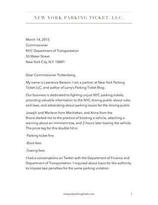 March 14, 2015
Commissioner
NYC Department of Transportation
55 Water Street
New York City, N.Y. 10041
!
Dear Commissioner Trottenberg,
My name is Lawrence Berezin. I am a partner at New York Parking
Ticket LLC, and author of Larry’s Parking Ticket Blog.
Our business is dedicated to ﬁghting unjust NYC parking tickets,
providing valuable information to the NYC driving public about rules
and laws, and advocating about parking issues for the driving public
Joseph and Marlene from Manhattan, and Anna from the
Bronx alerted me to the practice of booting a vehicle, attaching a
warning about an imminent tow, and 2-hours later towing the vehicle.
The price tag for this double hit is:
-Parking ticket ﬁne
-Boot fees
-Towing fees
I had a conversations on Twitter with the Department of Finance and
Department of Transportation. I inquired about basis for the authority
to impose two penalties for the same parking violation.
1newyorkparkingticket.com
NEW YORK PA RK ING TICK ET, L L C .
 
