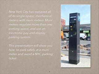 New York City has replaced all
of its single-space, mechanical
meters with muni meters. Muni
meters regulate more than one
parking space, and use an
electronic pay and display
parking system.
!

This presentation will show you
how to park safely at a muni
meter and avoid a NYC parking
ticket

2

 