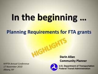 In the beginning …
Planning Requirements for FTA grants
Darin Allan
Community Planner
U.S. Department of Transportation
Federal Transit Administration
NYPTA Annual Conference
17 November 2010
Albany, NY
 