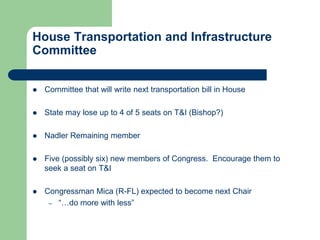 House Transportation and Infrastructure
Committee
 Committee that will write next transportation bill in House
 State may lose up to 4 of 5 seats on T&I (Bishop?)
 Nadler Remaining member
 Five (possibly six) new members of Congress. Encourage them to
seek a seat on T&I
 Congressman Mica (R-FL) expected to become next Chair
– “…do more with less”
 