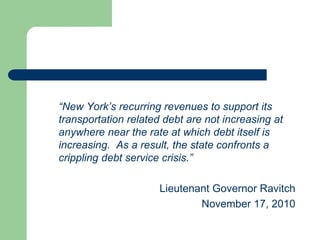 “New York’s recurring revenues to support its
transportation related debt are not increasing at
anywhere near the rate at which debt itself is
increasing. As a result, the state confronts a
crippling debt service crisis.”
Lieutenant Governor Ravitch
November 17, 2010
 