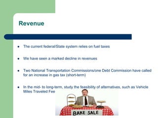 Revenue
 The current federal/State system relies on fuel taxes
 We have seen a marked decline in revenues
 Two National Transportation Commissions/one Debt Commission have called
for an increase in gas tax (short-term)
 In the mid- to long-term, study the feasibility of alternatives, such as Vehicle
Miles Traveled Fee
 
