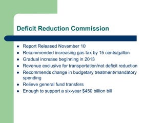 Deficit Reduction Commission
 Report Released November 10
 Recommended increasing gas tax by 15 cents/gallon
 Gradual increase beginning in 2013
 Revenue exclusive for transportation/not deficit reduction
 Recommends change in budgetary treatment/mandatory
spending
 Relieve general fund transfers
 Enough to support a six-year $450 billion bill
 