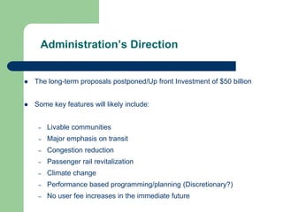Administration’s Direction
 The long-term proposals postponed/Up front Investment of $50 billion
 Some key features will likely include:
– Livable communities
– Major emphasis on transit
– Congestion reduction
– Passenger rail revitalization
– Climate change
– Performance based programming/planning (Discretionary?)
– No user fee increases in the immediate future
 