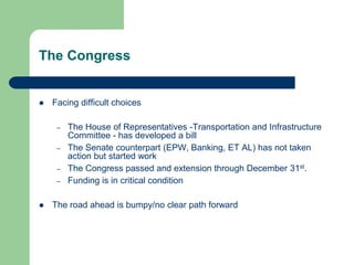 The Congress
 Facing difficult choices
– The House of Representatives -Transportation and Infrastructure
Committee - has developed a bill
– The Senate counterpart (EPW, Banking, ET AL) has not taken
action but started work
– The Congress passed and extension through December 31st.
– Funding is in critical condition
 The road ahead is bumpy/no clear path forward
 