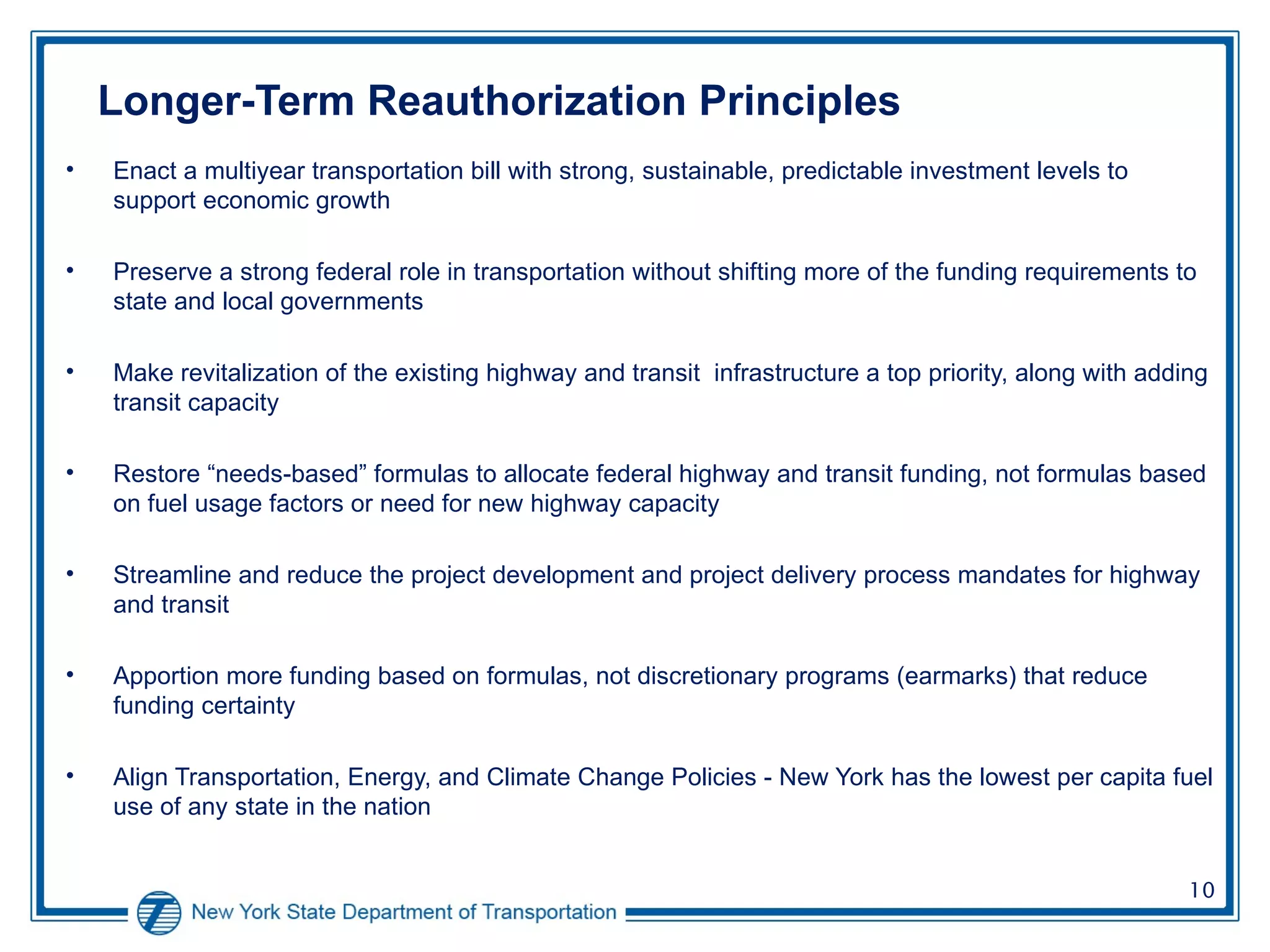 Longer-Term Reauthorization Principles Enact a multiyear transportation bill with strong, sustainable, predictable investment levels to support economic growth  Preserve a strong federal role in transportation without shifting more of the funding requirements to state and local governments Make revitalization of the existing highway and transit  infrastructure a top priority, along with adding transit capacity Restore “needs-based” formulas to allocate federal highway and transit funding, not formulas based on fuel usage factors or need for new highway capacity  Streamline and reduce the project development and project delivery process mandates for highway and transit Apportion more funding based on formulas, not discretionary programs (earmarks) that reduce funding certainty Align Transportation, Energy, and Climate Change Policies - New York has the lowest per capita fuel use of any state in the nation   