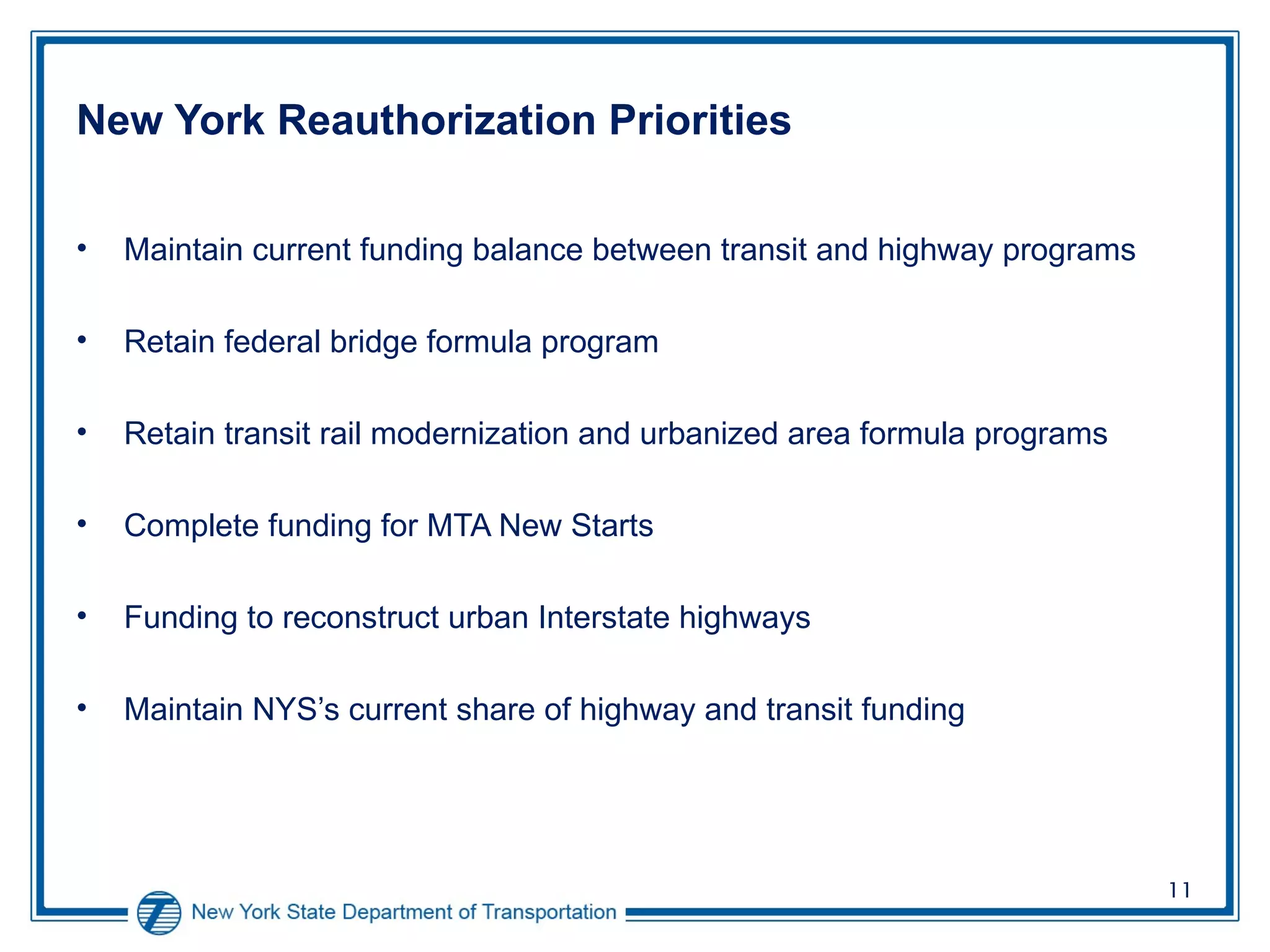 New York Reauthorization Priorities Maintain current funding balance between transit and highway programs Retain federal bridge formula program Retain transit rail modernization and urbanized area formula programs Complete funding for MTA New Starts Funding to reconstruct urban Interstate highways Maintain NYS’s current share of highway and transit funding 