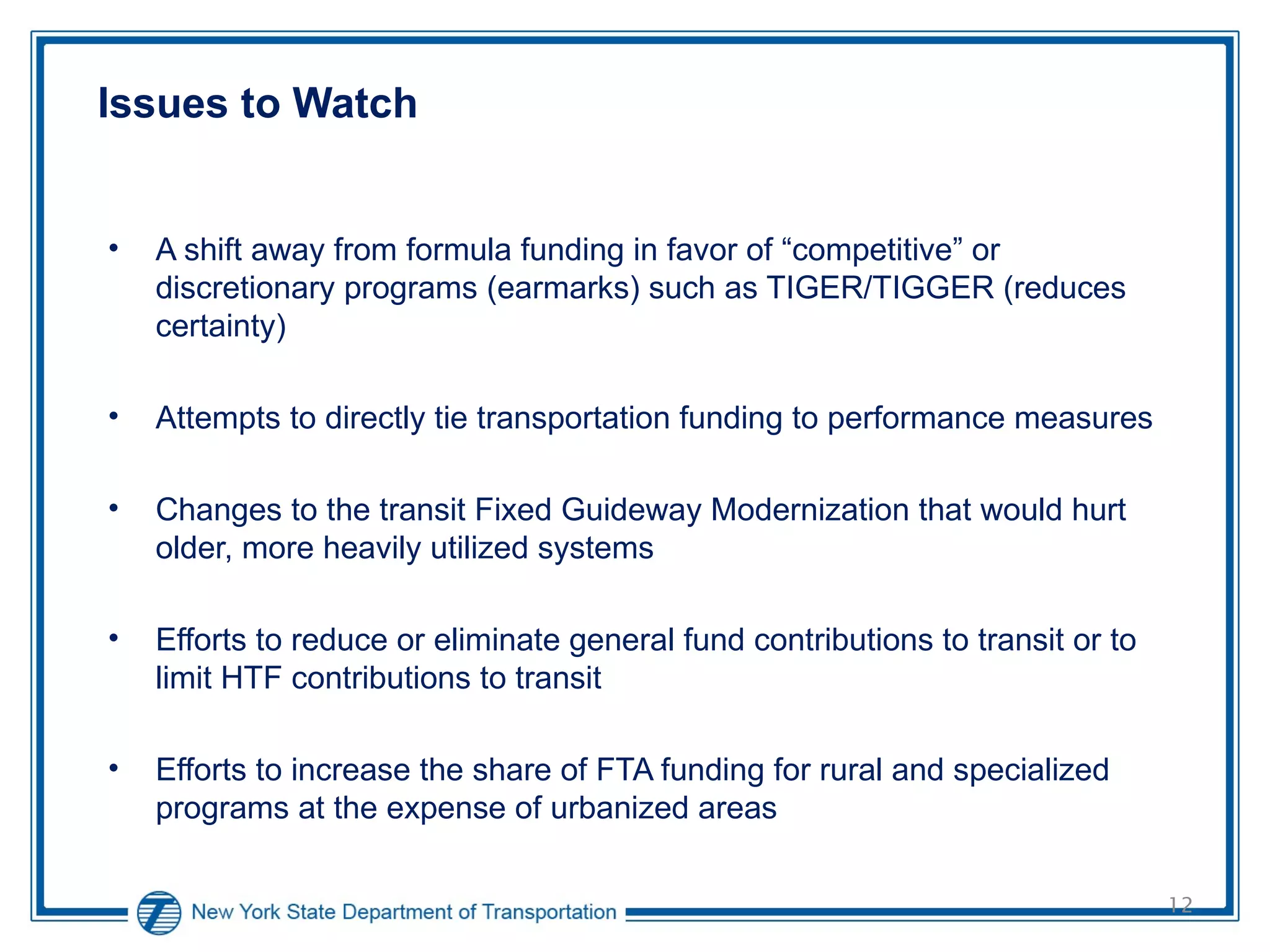 Issues to Watch A shift away from formula funding in favor of “competitive” or discretionary programs (earmarks) such as TIGER/TIGGER (reduces certainty) Attempts to directly tie transportation funding to performance measures Changes to the transit Fixed Guideway Modernization that would hurt older, more heavily utilized systems Efforts to reduce or eliminate general fund contributions to transit or to limit HTF contributions to transit Efforts to increase the share of FTA funding for rural and specialized programs at the expense of urbanized areas  
