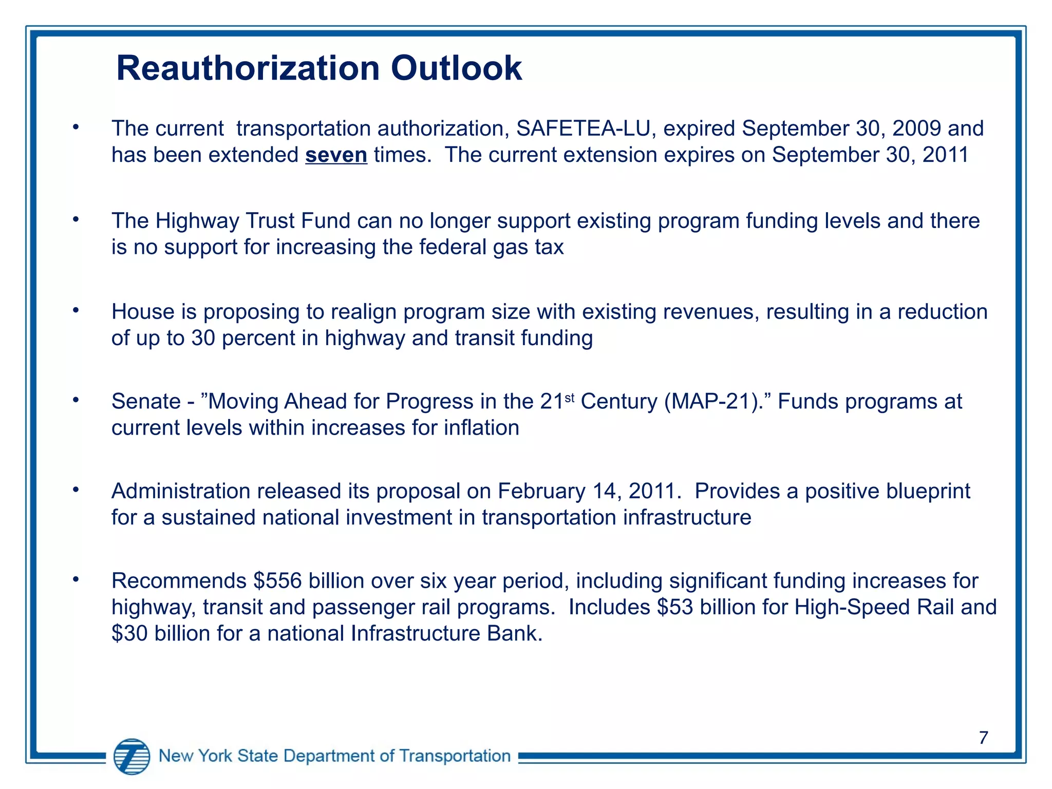 Reauthorization Outlook The current  transportation authorization, SAFETEA-LU, expired September 30, 2009 and has been extended  seven  times.  The current extension expires on September 30, 2011 The Highway Trust Fund can no longer support existing program funding levels and there is no support for increasing the federal gas tax House is proposing to realign program size with existing revenues, resulting in a reduction of up to 30 percent in highway and transit funding Senate - ”Moving Ahead for Progress in the 21 st  Century (MAP-21).”  Funds programs at current levels within increases for inflation Administration released its proposal on February 14, 2011.  Provides a positive blueprint for a sustained national investment in transportation infrastructure Recommends $556 billion over six year period, including significant funding increases for highway, transit and passenger rail programs.  Includes $53 billion for High-Speed Rail and $30 billion for a national Infrastructure Bank. 