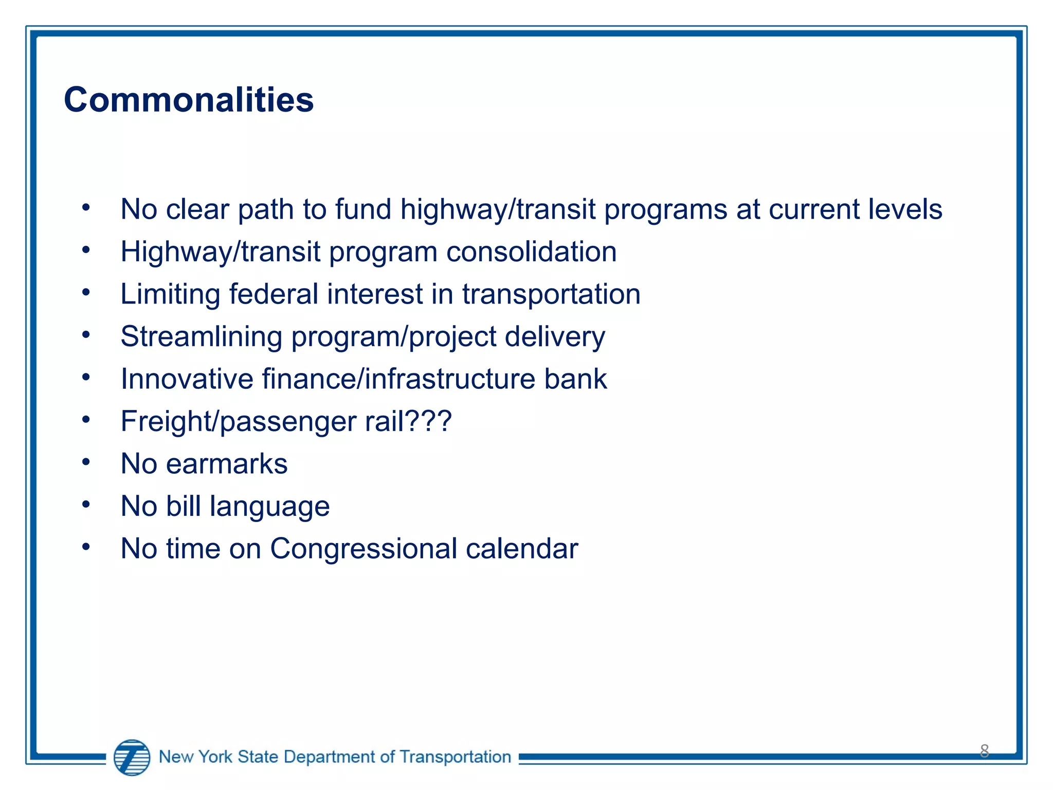 Commonalities No clear path to fund highway/transit programs at current levels Highway/transit program consolidation Limiting federal interest in transportation Streamlining program/project delivery Innovative finance/infrastructure bank Freight/passenger rail??? No earmarks No bill language No time on Congressional calendar 