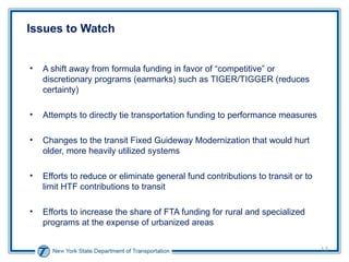 Issues to Watch A shift away from formula funding in favor of “competitive” or discretionary programs (earmarks) such as TIGER/TIGGER (reduces certainty) Attempts to directly tie transportation funding to performance measures Changes to the transit Fixed Guideway Modernization that would hurt older, more heavily utilized systems Efforts to reduce or eliminate general fund contributions to transit or to limit HTF contributions to transit Efforts to increase the share of FTA funding for rural and specialized programs at the expense of urbanized areas  