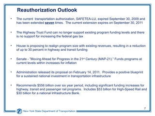 Reauthorization Outlook The current  transportation authorization, SAFETEA-LU, expired September 30, 2009 and has been extended  seven  times.  The current extension expires on September 30, 2011 The Highway Trust Fund can no longer support existing program funding levels and there is no support for increasing the federal gas tax House is proposing to realign program size with existing revenues, resulting in a reduction of up to 30 percent in highway and transit funding Senate - ”Moving Ahead for Progress in the 21 st  Century (MAP-21).”  Funds programs at current levels within increases for inflation Administration released its proposal on February 14, 2011.  Provides a positive blueprint for a sustained national investment in transportation infrastructure Recommends $556 billion over six year period, including significant funding increases for highway, transit and passenger rail programs.  Includes $53 billion for High-Speed Rail and $30 billion for a national Infrastructure Bank. 