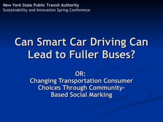 New York State Public Transit Authority
Sustainability and Innovation Spring Conference




      Can Smart Car Driving Can
        Lead to Fuller Buses?
                            OR:
              Changing Transportation Consumer
                Choices Through Community-
                    Based Social Marking
 