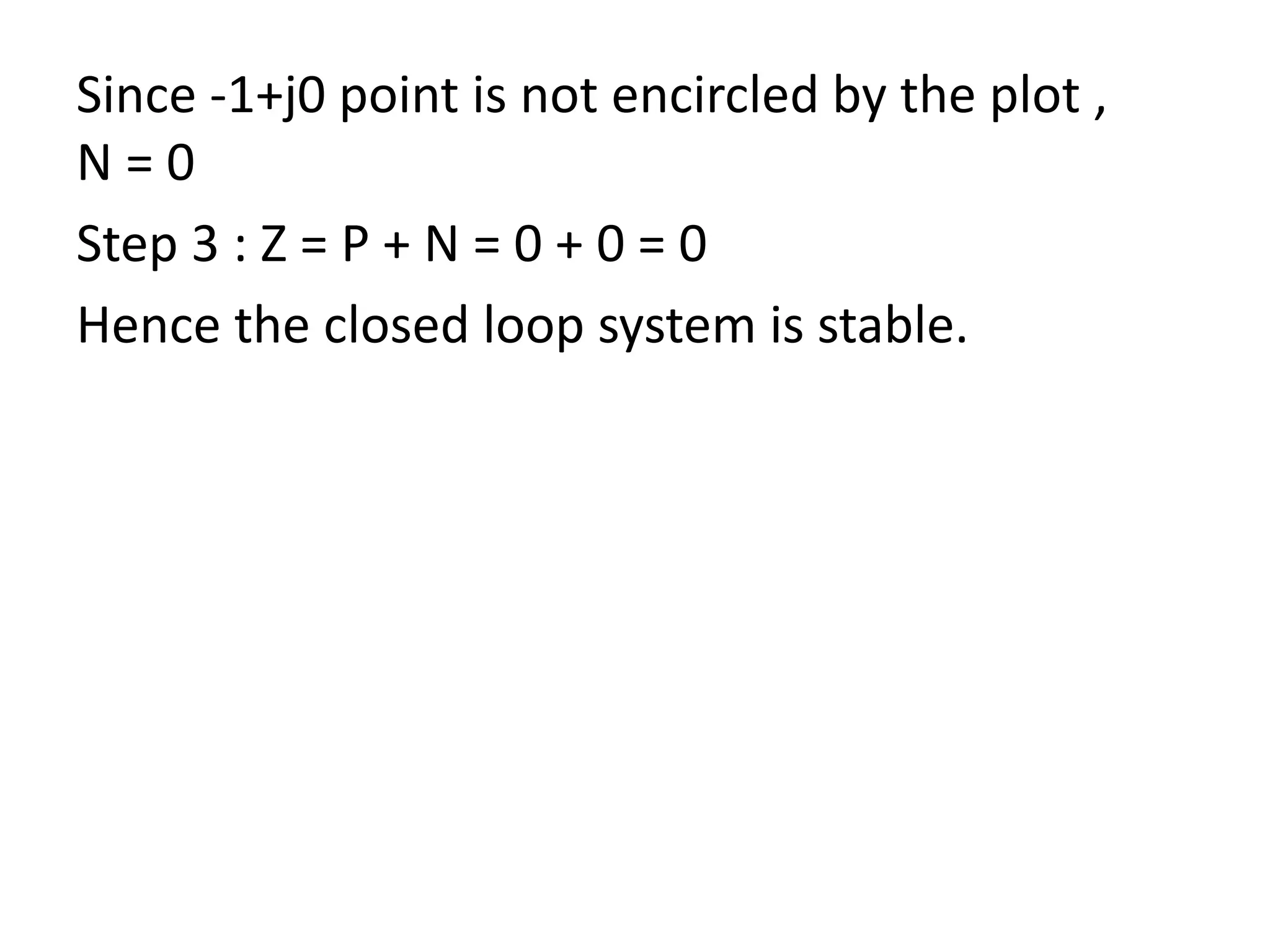 Since -1+j0 point is not encircled by the plot ,
N = 0
Step 3 : Z = P + N = 0 + 0 = 0
Hence the closed loop system is stable.
 
