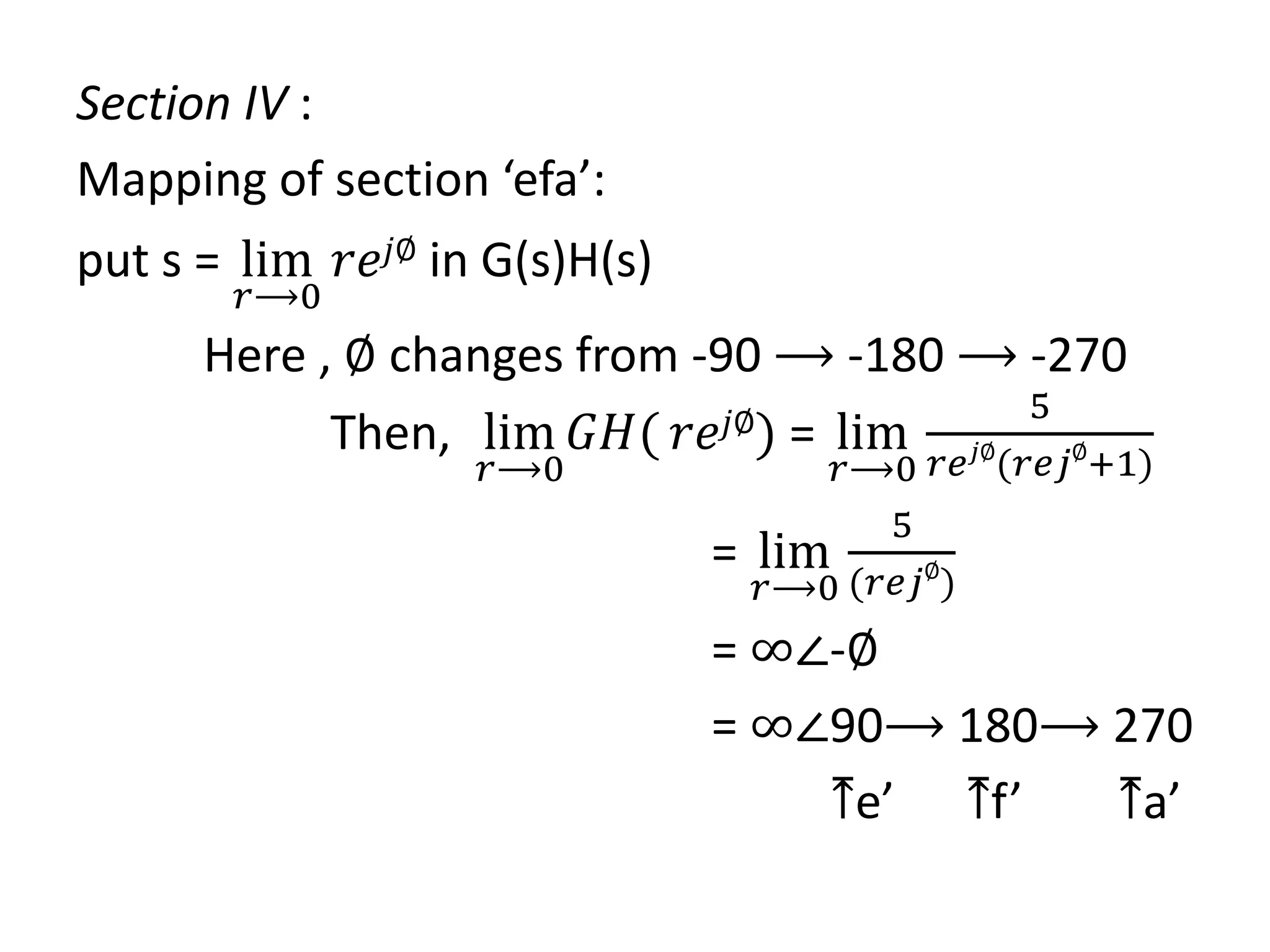 Section IV :
Mapping of section ‘efa’:
put s = lim
𝑟⟶0
𝑟𝑒𝑗∅ in G(s)H(s)
Here , ∅ changes from -90 ⟶ -180 ⟶ -270
Then, lim
𝑟⟶0
𝐺𝐻( 𝑟𝑒𝑗∅) = lim
𝑟⟶0
5
𝑟𝑒𝑗∅
(𝑟𝑒𝑗∅
+1)
= lim
𝑟⟶0
5
(𝑟𝑒𝑗∅
)
= ∞∠-∅
= ∞∠90⟶ 180⟶ 270
⤒e’ ⤒f’ ⤒a’
 
