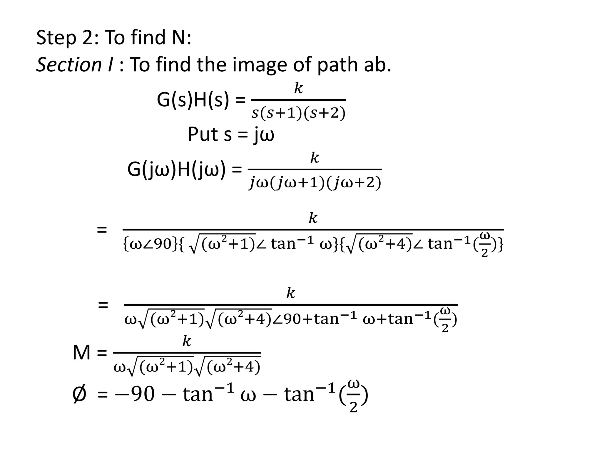 Step 2: To find N:
Section I : To find the image of path ab.
G(s)H(s) =
𝑘
𝑠(𝑠+1)(𝑠+2)
Put s = jω
G(jω)H(jω) =
𝑘
𝑗ω(𝑗ω+1)(𝑗ω+2)
=
𝑘
ω∠90 { (ω2
+1)∠ tan−1 ω}{ (ω2
+4)∠ tan−1(
ω
2
)}
=
𝑘
ω (ω2
+1) (ω2
+4)∠90+tan−1 ω+tan−1(
ω
2
)
M =
𝑘
ω (ω2
+1) (ω2
+4)
Ø = −90 − tan−1
ω − tan−1
(
ω
2
)
 