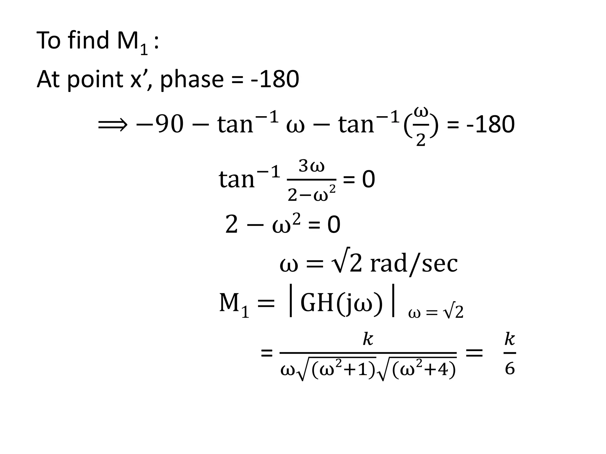 To find M1 :
At point x’, phase = -180
⟹ −90 − tan−1
ω − tan−1
(
ω
2
) = -180
tan−1 3ω
2−ω2 = 0
2 − ω2 = 0
ω = √2 rad/sec
M1 = │GH(jω)│ ω = √2
=
𝑘
ω (ω2
+1) (ω2
+4)
=
𝑘
6
 