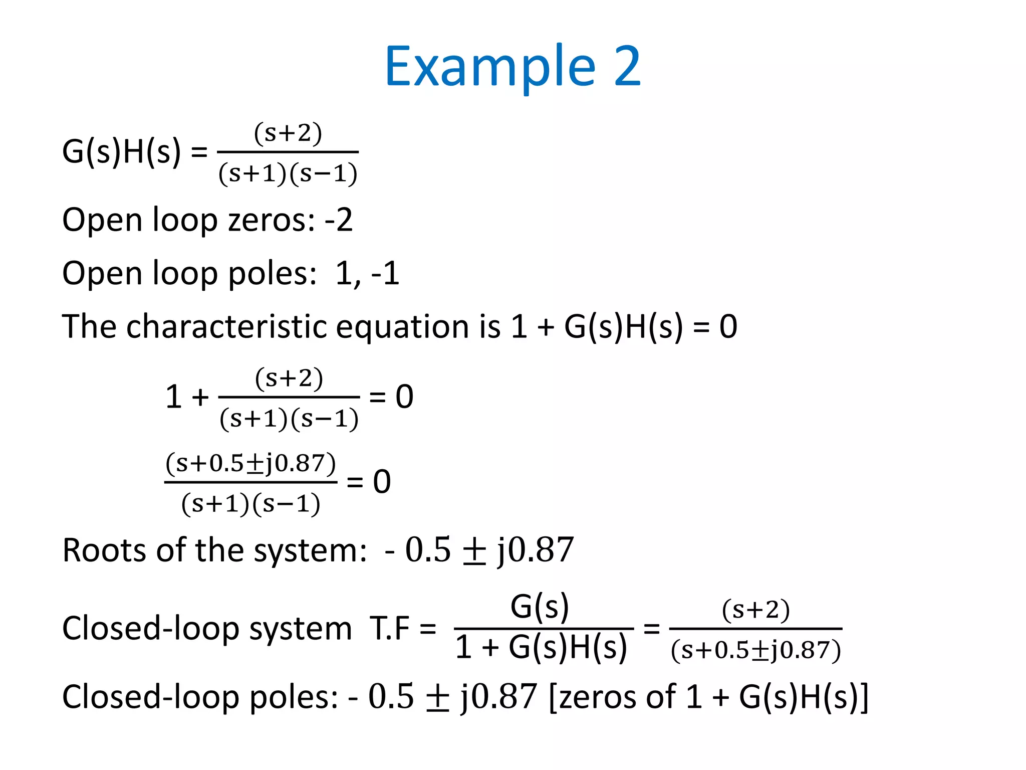 Example 2
G(s)H(s) =
(s+2)
(s+1)(s−1)
Open loop zeros: -2
Open loop poles: 1, -1
The characteristic equation is 1 + G(s)H(s) = 0
1 +
(s+2)
(s+1)(s−1)
= 0
(s+0.5±j0.87)
(s+1)(s−1)
= 0
Roots of the system: - 0.5 ± j0.87
Closed-loop system T.F =
G(s)
1 + G(s)H(s)
=
(s+2)
(s+0.5±j0.87)
Closed-loop poles: - 0.5 ± j0.87 [zeros of 1 + G(s)H(s)]
 