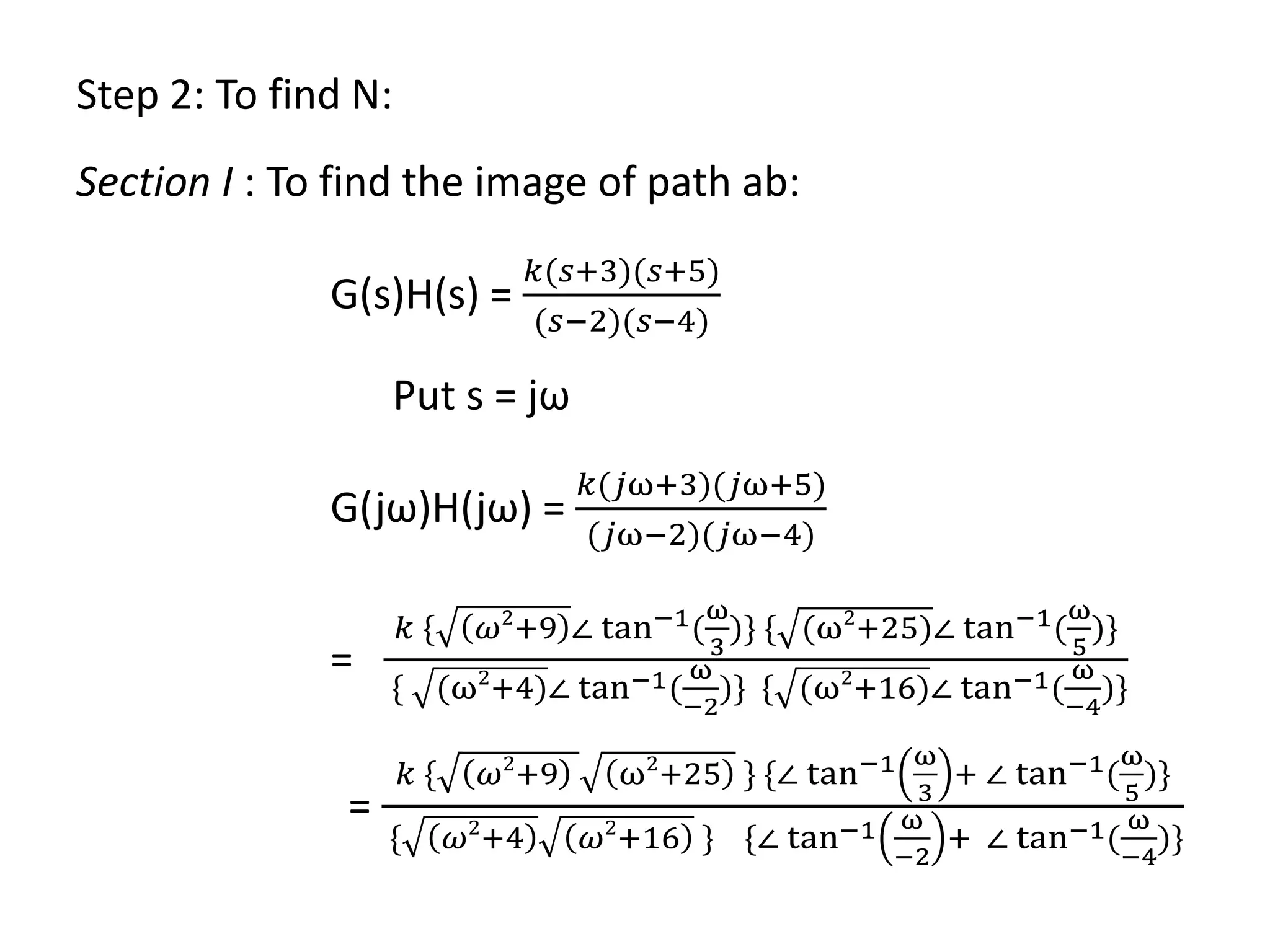 Step 2: To find N:
Section I : To find the image of path ab:
G(s)H(s) =
𝑘(𝑠+3)(𝑠+5)
(𝑠−2)(𝑠−4)
Put s = jω
G(jω)H(jω) =
𝑘(𝑗ω+3)(𝑗ω+5)
(𝑗ω−2)(𝑗ω−4)
=
𝑘 { 𝜔2
+9 ∠ tan−1(
ω
3
)} { (ω2
+25)∠ tan−1(
ω
5
)}
{ (ω2
+4)∠ tan−1(
ω
−2
)} { (ω2
+16)∠ tan−1(
ω
−4
)}
=
𝑘 { 𝜔2
+9 ω2
+25 } {∠ tan−1 ω
3
+ ∠ tan−1(
ω
5
)}
{ 𝜔2
+4 𝜔2
+16 } {∠ tan−1 ω
−2
+ ∠ tan−1(
ω
−4
)}
 