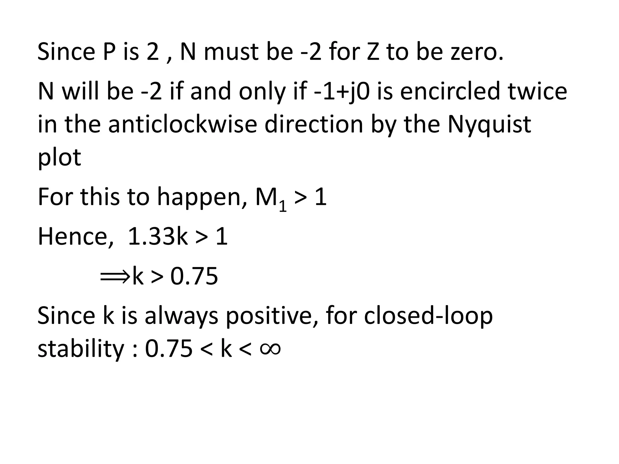 Since P is 2 , N must be -2 for Z to be zero.
N will be -2 if and only if -1+j0 is encircled twice
in the anticlockwise direction by the Nyquist
plot
For this to happen, M1 > 1
Hence, 1.33k > 1
⟹k > 0.75
Since k is always positive, for closed-loop
stability : 0.75 < k < ∞
 