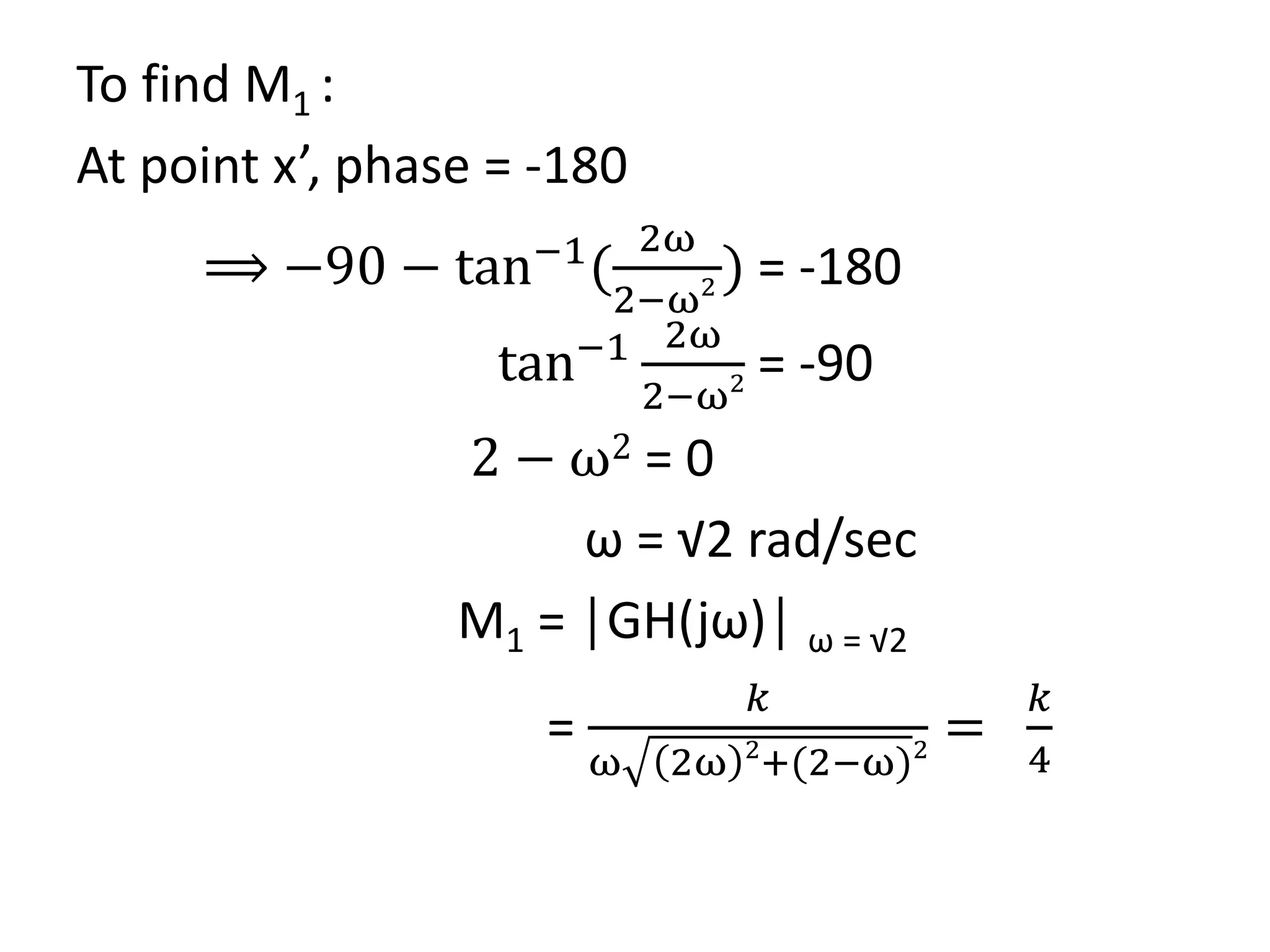 To find M1 :
At point x’, phase = -180
⟹ −90 − tan−1
(
2ω
2−ω2 ) = -180
tan−1 2ω
2−ω2 = -90
2 − ω2 = 0
ω = √2 rad/sec
M1 = │GH(jω)│ ω = √2
=
𝑘
ω 2ω 2
+(2−ω)2
=
𝑘
4
 