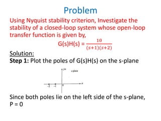 Problem
Using Nyquist stability criterion, Investigate the
stability of a closed-loop system whose open-loop
transfer function is given by,
G(s)H(s) =
10
(𝑠+1)(𝑠+2)
Solution:
Step 1: Plot the poles of G(s)H(s) on the s-plane
Since both poles lie on the left side of the s-plane,
P = 0
 