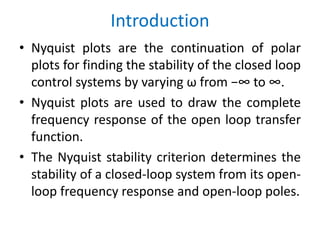 Introduction
• Nyquist plots are the continuation of polar
plots for finding the stability of the closed loop
control systems by varying ω from −∞ to ∞.
• Nyquist plots are used to draw the complete
frequency response of the open loop transfer
function.
• The Nyquist stability criterion determines the
stability of a closed-loop system from its open-
loop frequency response and open-loop poles.
 