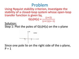 Problem
Using Nyquist stability criterion, Investigate the
stability of a closed-loop system whose open-loop
transfer function is given by,
G(s)H(s) =
(𝑠+2)
(𝑠+1)(𝑠−1)
Solution:
Step 1: Plot the poles of G(s)H(s) on the s-plane
Since one pole lie on the right side of the s-plane,
P = 1
 