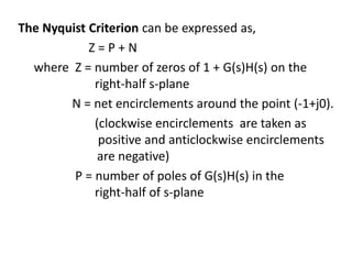 The Nyquist Criterion can be expressed as,
Z = P + N
where Z = number of zeros of 1 + G(s)H(s) on the
right-half s-plane
N = net encirclements around the point (-1+j0).
(clockwise encirclements are taken as
positive and anticlockwise encirclements
are negative)
P = number of poles of G(s)H(s) in the
right-half of s-plane
 
