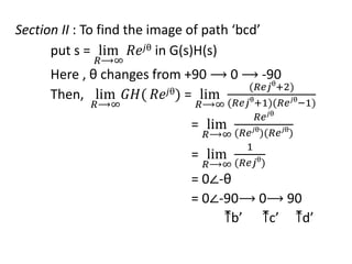 Section II : To find the image of path ‘bcd’
put s = lim
𝑅⟶∞
𝑅𝑒𝑗θ in G(s)H(s)
Here , θ changes from +90 ⟶ 0 ⟶ -90
Then, lim
𝑅⟶∞
𝐺𝐻( 𝑅𝑒𝑗θ) = lim
𝑅⟶∞
(𝑅𝑒𝑗θ
+2)
(𝑅𝑒𝑗θ
+1)(𝑅𝑒𝑗θ
−1)
= lim
𝑅⟶∞
𝑅𝑒𝑗θ
(𝑅𝑒𝑗θ
)(𝑅𝑒𝑗θ
)
= lim
𝑅⟶∞
1
(𝑅𝑒𝑗θ
)
= 0∠-θ
= 0∠-90⟶ 0⟶ 90
⤒b’ ⤒c’ ⤒d’
 
