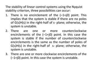The stability of linear control systems using the Nyquist
stability criterion, three possibilities can occur:
1. There is no encirclement of the (–1+j0) point. This
implies that the system is stable if there are no poles
of G(s)H(s) in the right-half of s- plane; otherwise, the
system is unstable.
2. There are one or more counterclockwise
encirclements of the (–1+j0) point. In this case the
system is stable if the number of counterclockwise
encirclements is the same as the number of poles of
G(s)H(s) in the right-half of s- plane; otherwise, the
system is unstable.
3. There are one or more clockwise encirclements of the
(–1+j0) point. In this case the system is unstable.
 