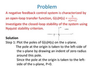 Problem
A negative feedback control system is characterized by
an open-loop transfer function, G(s)H(s) =
5
𝑠(𝑠+1)
.
Investigate the closed-loop stability of the system using
Nyquist stability criterion.
Solution
Step 1: Plot the poles of G(s)H(s) on the s-plane.
The pole at the origin is taken to the left-side of
the s-plane by drawing an indent of zero radius
around this pole.
Since the pole at the origin is taken to the left-
side of the s-plane, P=0.
 