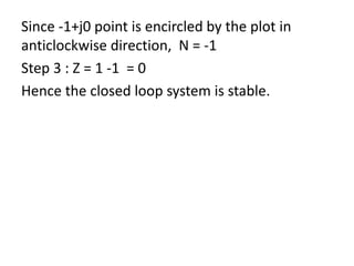 Since -1+j0 point is encircled by the plot in
anticlockwise direction, N = -1
Step 3 : Z = 1 -1 = 0
Hence the closed loop system is stable.
 