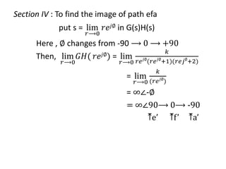 Section IV : To find the image of path efa
put s = lim
𝑟⟶0
𝑟𝑒𝑗∅ in G(s)H(s)
Here , ∅ changes from -90 ⟶ 0 ⟶ +90
Then, lim
𝑟⟶0
𝐺𝐻( 𝑟𝑒𝑗∅) = lim
𝑟⟶0
𝑘
𝑟𝑒𝑗∅
(𝑟𝑒𝑗∅
+1)(𝑟𝑒𝑗∅
+2)
= lim
𝑟⟶0
𝑘
(𝑟𝑒𝑗∅
)
= ∞∠-∅
= ∞∠90⟶ 0⟶ -90
⤒e’ ⤒f’ ⤒a’
 