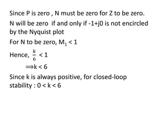 Since P is zero , N must be zero for Z to be zero.
N will be zero if and only if -1+j0 is not encircled
by the Nyquist plot
For N to be zero, M1 < 1
Hence,
𝑘
6
< 1
⟹k < 6
Since k is always positive, for closed-loop
stability : 0 < k < 6
 
