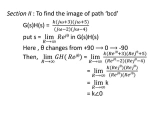 Section II : To find the image of path ‘bcd’
G(s)H(s) =
𝑘(𝑗ω+3)(𝑗ω+5)
(𝑗ω−2)(𝑗ω−4)
put s = lim
𝑅⟶∞
𝑅𝑒𝑗θ in G(s)H(s)
Here , θ changes from +90 ⟶ 0 ⟶ -90
Then, lim
𝑅⟶∞
𝐺𝐻( 𝑅𝑒𝑗θ) = lim
𝑅⟶∞
𝑘(𝑅𝑒𝑗θ
+3)(𝑅𝑒𝑗θ
+5)
(𝑅𝑒𝑗θ
−2)(𝑅𝑒𝑗θ
−4)
= lim
𝑅⟶∞
𝑘(𝑅𝑒𝑗θ
)(𝑅𝑒𝑗θ
)
(𝑅𝑒𝑗θ
)(𝑅𝑒𝑗θ
)
= lim
𝑅⟶∞
k
= k∠0
 
