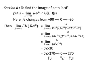 Section II : To find the image of path ‘bcd’
put s = lim
𝑅⟶∞
𝑅𝑒𝑗θ in G(s)H(s)
Here , θ changes from +90 ⟶ 0 ⟶ -90
Then, lim
𝑅⟶∞
𝐺𝐻( 𝑅𝑒𝑗θ) = lim
𝑅⟶∞
𝑘
𝑅𝑒𝑗θ
[ 𝑅𝑒𝑗θ 2
+2𝑅𝑒𝑗θ
+2]
= lim
𝑅⟶∞
𝑘
𝑅𝑒𝑗θ
[ 𝑅2
𝑒𝑗2θ
+2𝑅𝑒𝑗θ
+2]
= lim
𝑅⟶∞
5
(𝑅3
𝑒𝑗3θ
)
= 0∠-3θ
= 0∠-270⟶ 0⟶ 270
⤒b’ ⤒c’ ⤒d’
 