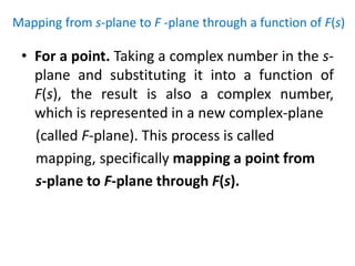 Mapping from s-plane to F -plane through a function of F(s)
• For a point. Taking a complex number in the s-
plane and substituting it into a function of
F(s), the result is also a complex number,
which is represented in a new complex-plane
(called F-plane). This process is called
mapping, specifically mapping a point from
s-plane to F-plane through F(s).
 
