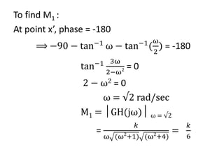 To find M1 :
At point x’, phase = -180
⟹ −90 − tan−1
ω − tan−1
(
ω
2
) = -180
tan−1 3ω
2−ω2 = 0
2 − ω2 = 0
ω = √2 rad/sec
M1 = │GH(jω)│ ω = √2
=
𝑘
ω (ω2
+1) (ω2
+4)
=
𝑘
6
 