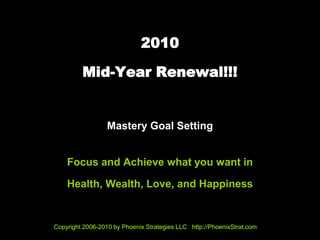 2010

         Mid-Year Renewal!!!


                  Mastery Goal Setting


    Focus and Achieve what you want in

    Health, Wealth, Love, and Happiness


Copyright 2006-2010 by Phoenix Strategies LLC http://PhoenixStrat.com
 