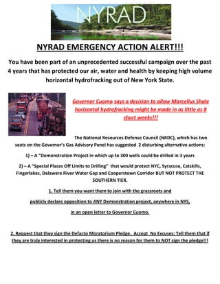 NYRAD EMERGENCY ACTION ALERT!!!
You have been part of an unprecedented successful campaign over the past
4 years that has protected our air, water and health by keeping high volume
              horizontal hydrofracking out of New York State.


                             Governor Cuomo says a decision to allow Marcellus Shale
                              horizontal hydrofracking might be made in as little as 8
                                                  short weeks!!!


                              The National Resources Defense Council (NRDC), which has two
  seats on the Governor’s Gas Advisory Panel has suggested 2 disturbing alternative actions:

       1) – A “Demonstration Project in which up to 300 wells could be drilled in 3 years

   2) – A “Special Places Off Limits to Drilling” that would protect NYC, Syracuse, Catskills,
  Fingerlakes, Delaware River Water Gap and Cooperstown Corridor BUT NOT PROTECT THE
                                        SOUTHERN TIER.

                  1. Tell them you want them to join with the grassroots and

         publicly declare opposition to ANY Demonstration project, anywhere in NYS,

                             in an open letter to Governor Cuomo.



2. Request that they sign the Defacto Moratorium Pledge. Accept No Excuses: Tell them that if
they are truly interested in protecting us there is no reason for them to NOT sign the pledge!!!
 