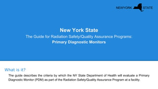 New York State
The Guide for Radiation Safety/Quality Assurance Programs:
Primary Diagnostic Monitors
The guide describes the criteria by which the NY State Department of Health will evaluate a Primary
Diagnostic Monitor (PDM) as part of the Radiation Safety/Quality Assurance Program at a facility.
What is it?
NEWYORK STATE
 