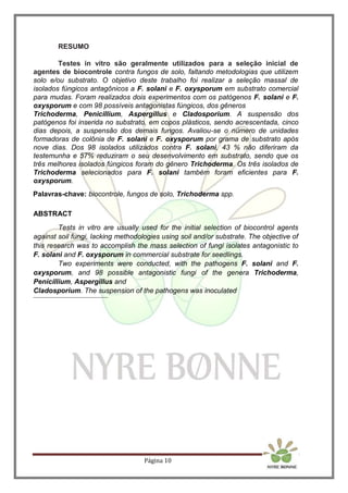 Página 10
RESUMO
Testes in vitro são geralmente utilizados para a seleção inicial de
agentes de biocontrole contra fungos de solo, faltando metodologias que utilizem
solo e/ou substrato. O objetivo deste trabalho foi realizar a seleção massal de
isolados fúngicos antagônicos a F. solani e F. oxysporum em substrato comercial
para mudas. Foram realizados dois experimentos com os patógenos F. solani e F.
oxysporum e com 98 possíveis antagonistas fúngicos, dos gêneros
Trichoderma, Penicillium, Aspergillus e Cladosporium. A suspensão dos
patógenos foi inserida no substrato, em copos plásticos, sendo acrescentada, cinco
dias depois, a suspensão dos demais fungos. Avaliou-se o número de unidades
formadoras de colônia de F. solani e F. oxysporum por grama de substrato após
nove dias. Dos 98 isolados utilizados contra F. solani, 43 % não diferiram da
testemunha e 57% reduziram o seu desenvolvimento em substrato, sendo que os
três melhores isolados fúngicos foram do gênero Trichoderma. Os três isolados de
Trichoderma selecionados para F. solani também foram eficientes para F.
oxysporum.
Palavras-chave: biocontrole, fungos de solo, Trichoderma spp.
ABSTRACT
Tests in vitro are usually used for the initial selection of biocontrol agents
against soil fungi, lacking methodologies using soil and/or substrate. The objective of
this research was to accomplish the mass selection of fungi isolates antagonistic to
F. solani and F. oxysporum in commercial substrate for seedlings.
Two experiments were conducted, with the pathogens F. solani and F.
oxysporum, and 98 possible antagonistic fungi of the genera Trichoderma,
Penicillium, Aspergillus and
Cladosporium. The suspension of the pathogens was inoculated
 