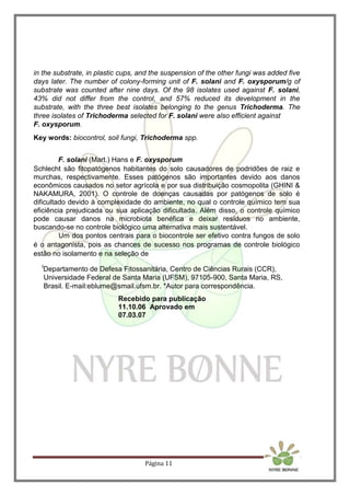 Página 11
in the substrate, in plastic cups, and the suspension of the other fungi was added five
days later. The number of colony-forming unit of F. solani and F. oxysporum/g of
substrate was counted after nine days. Of the 98 isolates used against F. solani,
43% did not differ from the control, and 57% reduced its development in the
substrate, with the three best isolates belonging to the genus Trichoderma. The
three isolates of Trichoderma selected for F. solani were also efficient against
F. oxysporum.
Key words: biocontrol, soil fungi, Trichoderma spp.
F. solani (Mart.) Hans e F. oxysporum
Schlecht são fitopatógenos habitantes do solo causadores de podridões de raiz e
murchas, respectivamente. Esses patógenos são importantes devido aos danos
econômicos causados no setor agrícola e por sua distribuição cosmopolita (GHINI &
NAKAMURA, 2001). O controle de doenças causadas por patógenos de solo é
dificultado devido à complexidade do ambiente, no qual o controle químico tem sua
eficiência prejudicada ou sua aplicação dificultada. Além disso, o controle químico
pode causar danos na microbiota benéfica e deixar resíduos no ambiente,
buscando-se no controle biológico uma alternativa mais sustentável.
Um dos pontos centrais para o biocontrole ser efetivo contra fungos de solo
é o antagonista, pois as chances de sucesso nos programas de controle biológico
estão no isolamento e na seleção de
I
Departamento de Defesa Fitossanitária, Centro de Ciências Rurais (CCR),
Universidade Federal de Santa Maria (UFSM), 97105-900, Santa Maria, RS,
Brasil. E-mail:eblume@smail.ufsm.br. *Autor para correspondência.
Recebido para publicação
11.10.06 Aprovado em
07.03.07
 