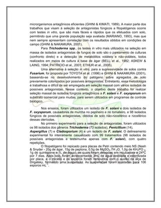 microrganismos antagônicos eficientes (GHINI & KIMATI, 1989). A maior parte dos
trabalhos que visam à seleção de antagonistas fúngicos a fitopatógenos ocorre
com testes in vitro, que são mais fáceis e rápidos que os efetuados com solo,
permitindo que uma grande população seja avaliada (MARIANO, 1993), mas que
nem sempre apresentam correlação com os resultados obtidos em condições de
campo (GHINI & NAKAMURA, 2001).
Para Trichoderma spp., os testes in vitro mais utilizados na seleção em
massa de isolados antagonistas de fungos de solo são o pareamento de culturas
(confronto direto) e a detecção de metabólitos voláteis e não-voláteis, todos
realizados em meios de cultura à base de ágar (BELL et al., 1982; ASKEW &
LAING, 1994; PATRICIO et al., 2001; ETHUR et al., 2005).
Uma alternativa à seleção in vitro, para a supressividade de solos contra
Fusarium, foi proposta por TOYOTA et al. (1996) e GHINI & NAKAMURA (2001),
baseando-se no desenvolvimento do patógeno sobre agregados de solo
previamente colonizados por possíveis antagonistas. Entretanto, essa metodologia
é trabalhosa e difícil de ser empregada em seleção massal com vários isolados de
possíveis antagonistas. Nesse contexto, o objetivo deste trabalho foi realizar
seleção massal de isolados fúngicos antagônicos a F. solani e F. oxysporum em
substrato comercial para mudas, para serem utilizados em programas de controle
biológico.
Nos ensaios, foram utilizados um isolado de F. solani e dois isolados de
F. oxysporum, causadores de murcha no pepineiro e no tomateiro, e 98 isolados
fúngicos de possíveis antagonistas, obtidos de solo não-rizosférico e rizosférico
dessas olerícolas.
No primeiro experimento para a seleção de antagonistas, foram utilizados
os 98 isolados dos gêneros Trichoderma (73 isolados), Penicillium (14),
Aspergillus (7) e Cladosporium (4) e um isolado de F. solani. O delineamento
experimental foi inteiramente casualizado com 99 tratamentos (98 isolados de
possíveis antagonistas e testemunha apenas com F. solani), com quatro
repetições.
O fitopatógeno foi repicado para placas de Petri contendo meio NS (Nash
& Snyder - 20g de ágar, 15g de peptona, 0,5g de MgSO4.7H 2O, 1,0g de KH2PO 4,
1g de quintozene e 1L de água), as quais foram deixadas em incubadora a 24ºC
por 7 dias. Após isso, foram acrescentados 3mL de água destilada e esterilizada
por placa, e o micélio e os esporos foram removidos com o auxílio da alça de
Drigalsky, formando uma suspensão. As suspensões foram ajustadas para 106
esporos mL-1
.
 