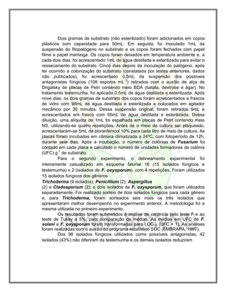 Dois gramas de substrato (não esterilizado) foram adicionados em copos
plásticos com capacidade para 50mL. Em seguida, foi inoculado 1mL da
suspensão do fitopatógeno no substrato e os copos foram fechados com papel
filme e papel manteiga. Os copos foram deixados em temperatura ambiente e, a
cada dois dias, foi acrescentado 1mL de água destilada e esterilizada para evitar o
ressecamento do substrato. Cinco dias depois da inoculação do patógeno, após
ter ocorrido a colonização do substrato (constatada por testes anteriores, dados
não publicados), foi acrescentado 0,5mL da suspensão dos possíveis
antagonistas fúngicos (108 esporos mL-1
) retirados com o auxílio de alça de
Drigalsky de placas de Petri contendo meio BDA (batata, dextrose e ágar). No
tratamento testemunha, foi aplicado 0,5mL de água destilada e esterilizada. Após
nove dias, os dois gramas de substrato dos copos foram acrescentados a frascos
de vidro com 98mL de água destilada e esterilizada e colocados em agitador
mecânico por 30 minutos. Dessa suspensão original, foram retirados 5mL e
acrescentados em frasco com 95mL de água destilada e esterilizada. Dessa
diluição, uma alíquota de 1mL foi espalhada em placas de Petri contendo meio
NS, utilizando-se quatro repetições. Antes de o meio de cultura ser plaqueado,
acrescentaram-se 5mL de cloranfenicol 10% para cada litro de meio de cultura. As
placas foram incubadas em câmara climatizada a 24ºC, com fotoperíodo de 12h,
durante sete dias. Após a incubação, o número de colônias de Fusarium foi
contado em cada placa e calculado o número de unidades formadoras de colônia
(UFC) g-1
de substrato.
Para o segundo experimento, o delineamento experimental foi
inteiramente casualizado em esquema fatorial 16 (15 isolados fúngicos e
testemunha) x 2 (isolados de F. oxysporum), com 4 repetições. Foram utilizados
15 isolados fúngicos dos gêneros
Trichoderma (9 isolados), Penicillium (2), Aspergillus
(2) e Cladosporium (2); e dois isolados de F. oxysporum, que foram utilizados
separadamente. Foi realizado sorteio de dois isolados fúngicos para cada gênero
e, para Trichoderma, foram sorteados seis mais os três isolados que
apresentaram melhor desempenho no experimento anterior. A metodologia foi a
mesma utilizada no primeiro experimento.
Os resultados foram submetidos à análise de variância pelo teste F e ao
teste de Tukey a 5%, para comparação de médias. As médias em UFC de F.
solani e F. oxysporum foram transformadas para LOG10 (UFC + 1). As análises
foram realizadas com o auxílio do programa estatístico SOC (EMBRAPA, 1997).
Dos 98 isolados fúngicos utilizados como possíveis antagonistas, 42
isolados (43%) não diferiram da testemunha e os demais isolados reduziram
 