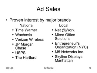 Ad Sales Proven interest by major brands 06/03/09 Confidential National Time Warner Wachovia Verizon Wireless JP Morgan Chase USPS The Hartford Local Net @Work Micro Office Solutions Entrepreneur’s Organization (NYC) M5 Networks Inc. Skyline Displays Manhattan 