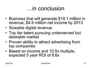 … in conclusion Business that will generate $19.1 million in revenue, $4.9 million net income by 2013 Sizeable digital revenue Top tier talent pursuing underserved but desirable market Proven ability to attract advertising from top companies Based on income and 10.5x multiple, expected 5 year ROI of 8.6x 06/03/09 Confidential 