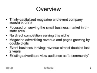 Overview Thinly-capitalized magazine and event company started in 2003 Focused on serving the small business market in tri-state area No direct competition serving this niche Magazine advertising revenue and pages growing by double digits Event business thriving; revenue almost doubled last 2 years Existing advertisers view audience as “a community” 06/03/09 Confidential 